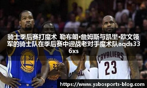 骑士季后赛打魔术_勒布朗·詹姆斯与凯里·欧文领军的骑士队在季后赛中迎战老对手魔术队aqds336xss237ewc336ooiu237